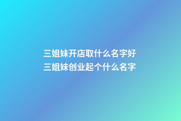 三姐妹开店取什么名字好 三姐妹创业起个什么名字-第1张-店铺起名-玄机派